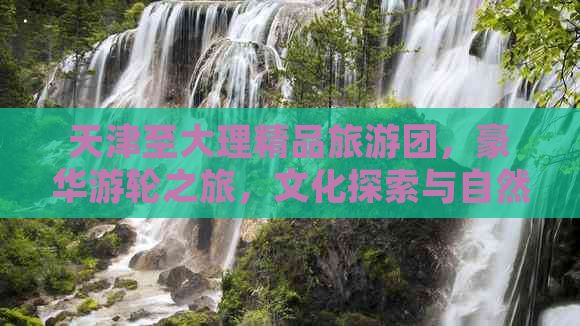 天津至大理精品旅游团，豪华游轮之旅，文化探索与自然风光的完美结合