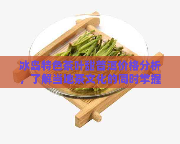 冰岛特色茶叶甜普洱价格分析，了解当地茶文化的同时掌握购物技巧