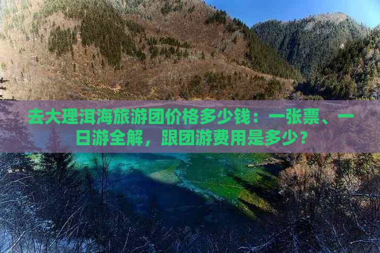 去大理洱海旅游团价格多少钱：一张票、一日游全解，跟团游费用是多少？