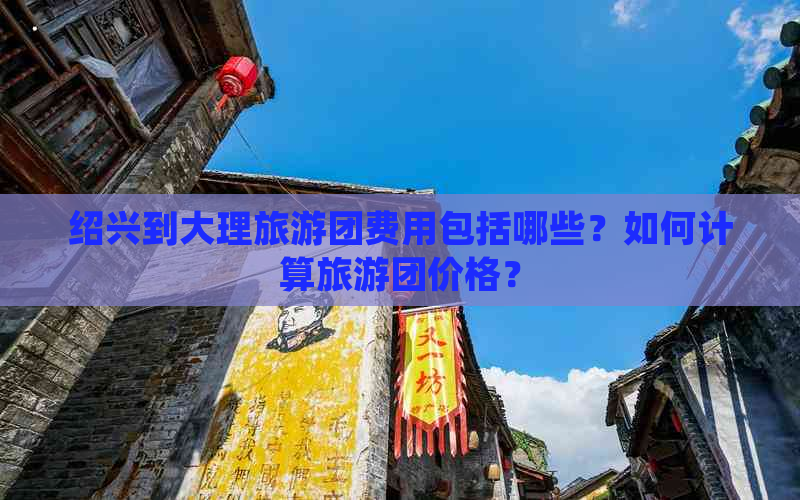 绍兴到大理旅游团费用包括哪些？如何计算旅游团价格？