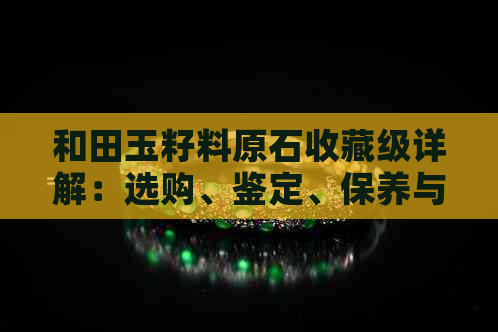 和田玉籽料原石收藏级详解：选购、鉴定、保养与价值分析