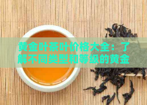 黄金叶茶叶价格大全：了解不同类型和等级的黄金叶茶叶价格，让你轻松选购！