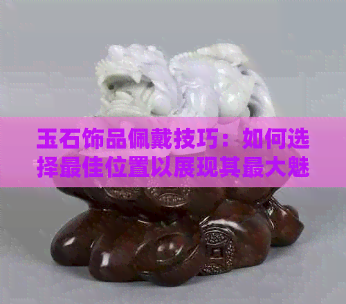 玉石饰品佩戴技巧：如何选择更佳位置以展现其更大魅力