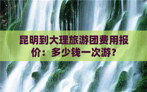 昆明到大理旅游团费用报价：多少钱一次游？