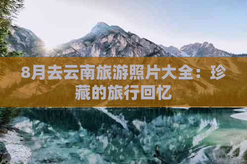 8月去云南旅游照片大全：珍藏的旅行回忆