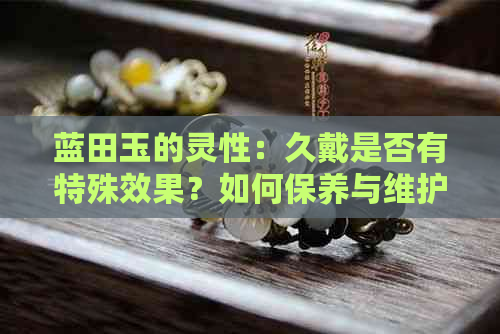 蓝田玉的灵性：久戴是否有特殊效果？如何保养与维护蓝田玉珠宝？