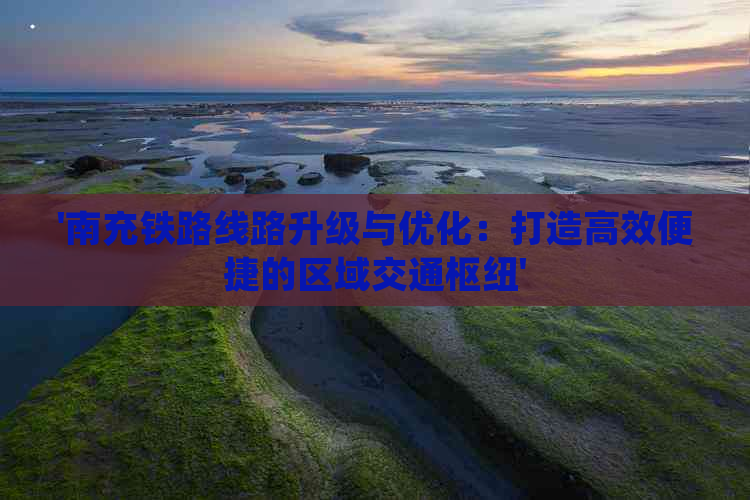 '南充铁路线路升级与优化：打造高效便捷的区域交通枢纽'