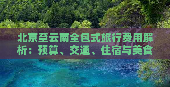 北京至云南全包式旅行费用解析：预算、交通、住宿与美食体验全方位探讨