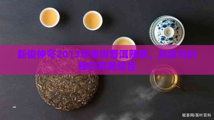 新俊仲号2013年老树普洱熟茶，品质与价格的完美结合