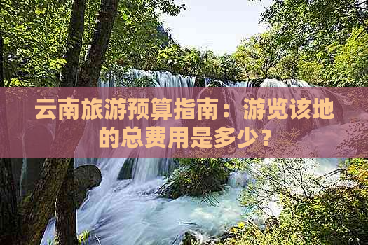 云南旅游预算指南：游览该地的总费用是多少？