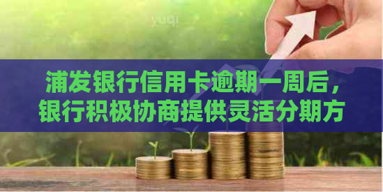 浦发银行信用卡逾期一周后，银行积极协商提供灵活分期方案