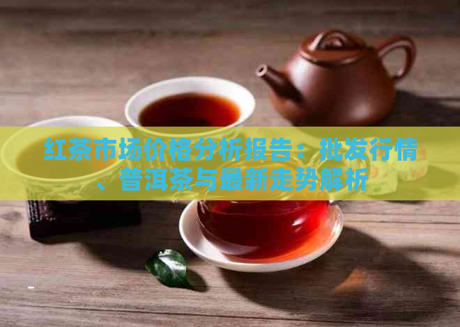 红茶市场价格分析报告：批发行情、普洱茶与最新走势解析