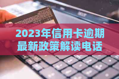 2023年信用卡逾期最新政策解读电话：了解详情及应对措