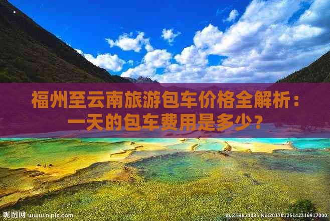 福州至云南旅游包车价格全解析：一天的包车费用是多少？