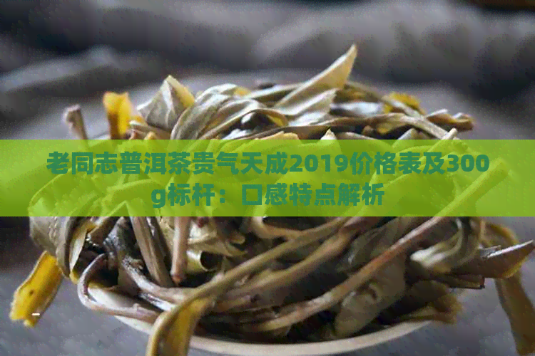 老同志普洱茶贵气天成2019价格表及300g标杆：口感特点解析