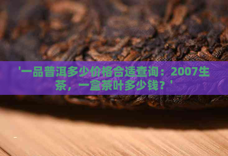 '一品普洱多少价格合适查询：2007生茶，一盒茶叶多少钱？'