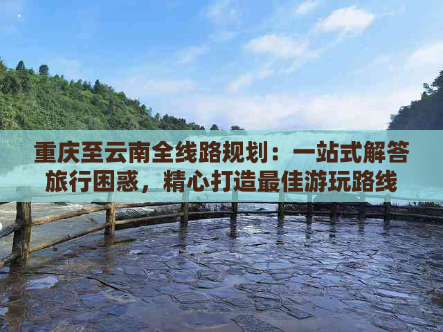 重庆至云南全线路规划：一站式解答旅行困惑，精心打造更佳游玩路线