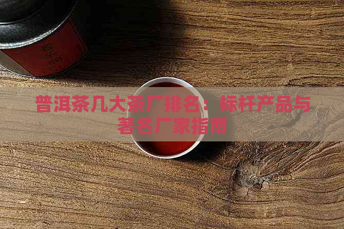 普洱茶几大茶厂排名：标杆产品与著名厂家指南