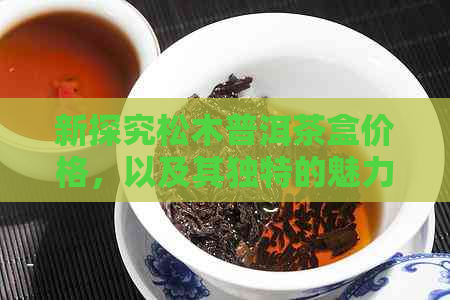 新探究松木普洱茶盒价格，以及其独特的魅力和收藏价值