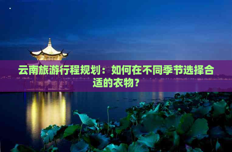 云南旅     程规划：如何在不同季节选择合适的衣物？