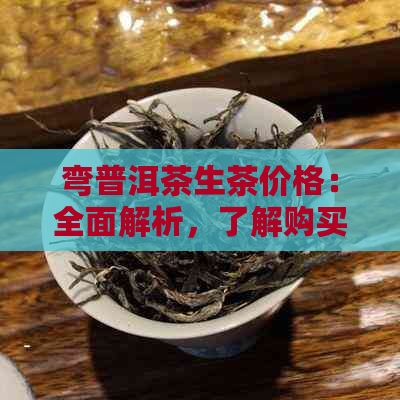 弯普洱茶生茶价格：全面解析，了解购买与收藏的时机、品质与市场趋势