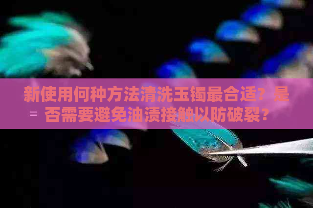 新使用何种方法清洗玉镯最合适？是否需要避免油渍接触以防破裂？