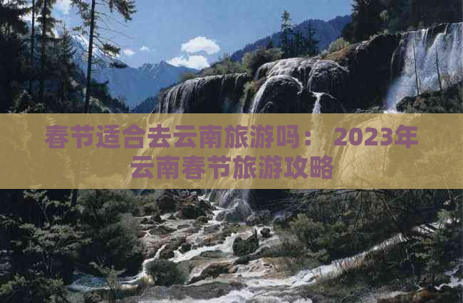 春节适合去云南旅游吗： 2023年云南春节旅游攻略