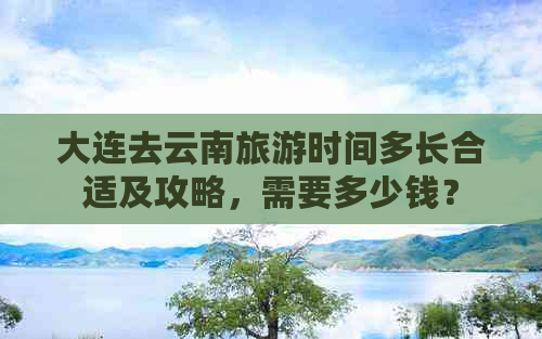 大连去云南旅游时间多长合适及攻略，需要多少钱？