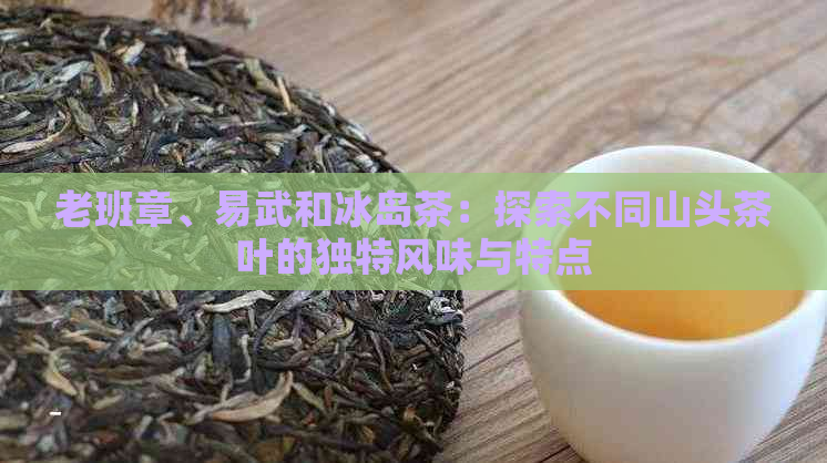 老班章、易武和冰岛茶：探索不同山头茶叶的独特风味与特点