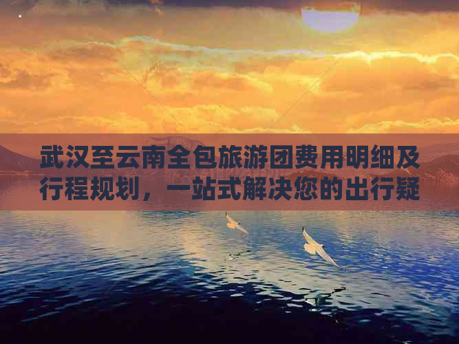 武汉至云南全包旅游团费用明细及行程规划，一站式解决您的出行疑问！