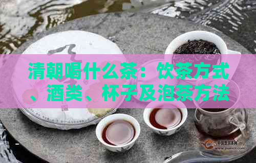 清朝喝什么茶：饮茶方式、酒类、杯子及泡茶方法全解析