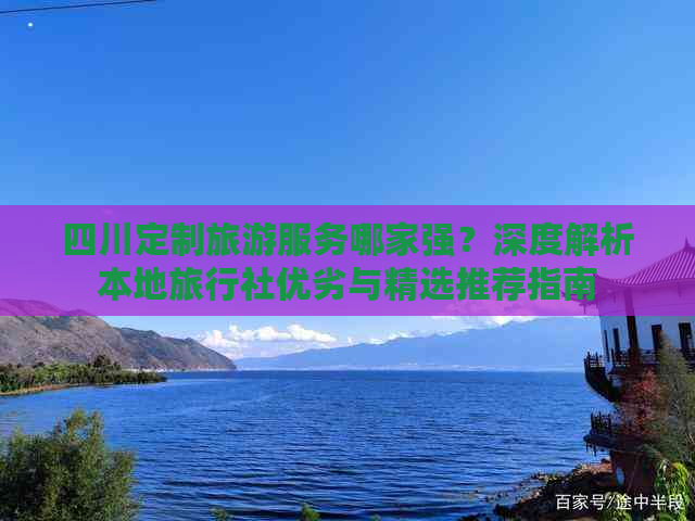 四川定制旅游服务哪家强？深度解析本地旅行社优劣与精选推荐指南