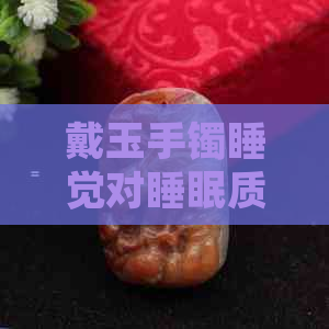 戴玉手镯睡觉对睡眠质量的影响：是否有必要摘下？