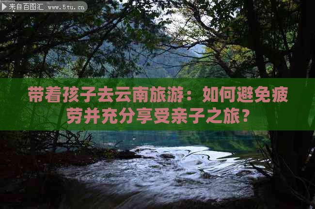 带着孩子去云南旅游：如何避免疲劳并充分享受亲子之旅？