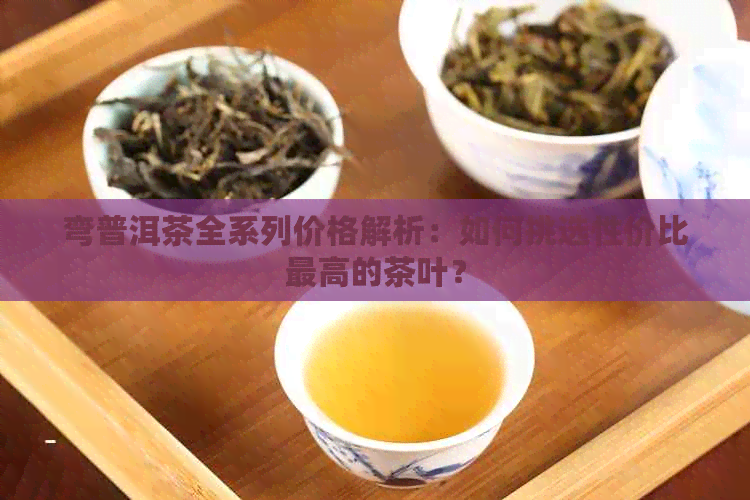 弯普洱茶全系列价格解析：如何挑选性价比更高的茶叶？