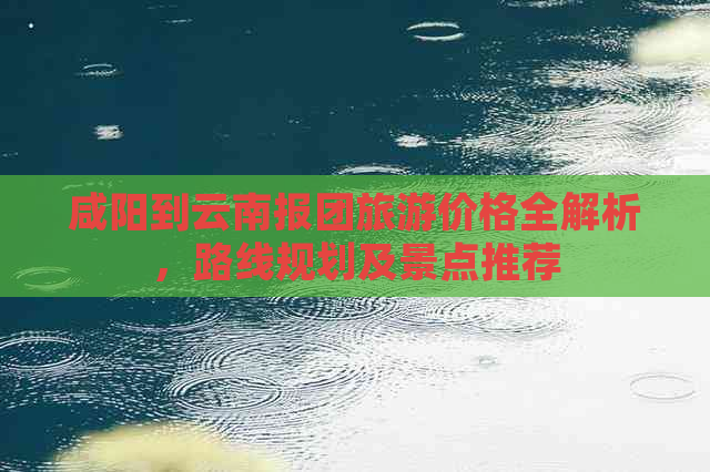 咸阳到云南报团旅游价格全解析，路线规划及景点推荐