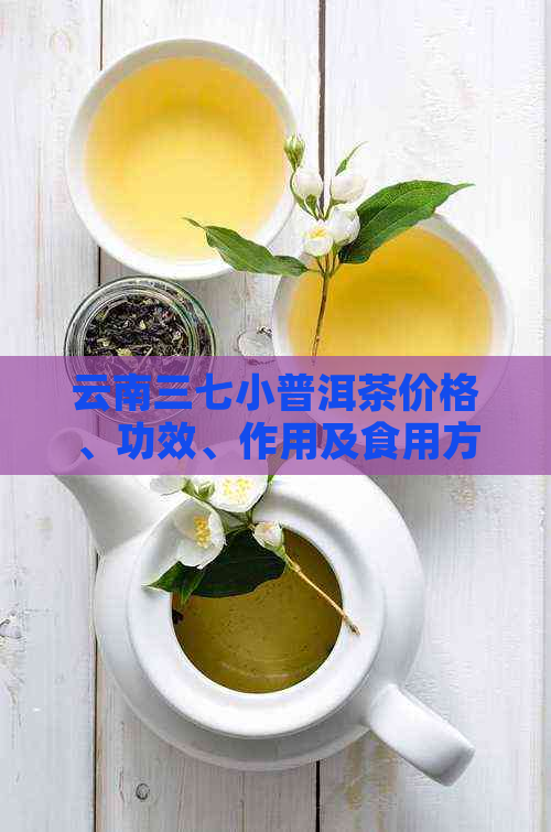 云南三七小普洱茶价格、功效、作用及食用方法详解