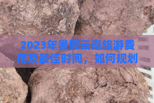 2023年暑假云南旅游费用及更佳时间，如何规划行程？