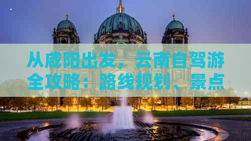 从咸阳出发，云南自驾游全攻略：路线规划、景点推荐、住宿与美食一应俱全