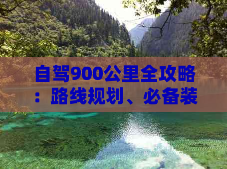 自驾900公里全攻略：路线规划、必备装备、加油站信息及沿途景点推荐