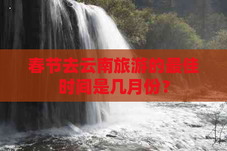 春节去云南旅游的更佳时间是几月份？