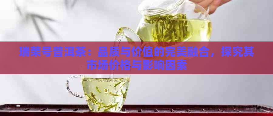 瑞荣号普洱茶：品质与价值的完美融合，探究其市场价格与影响因素