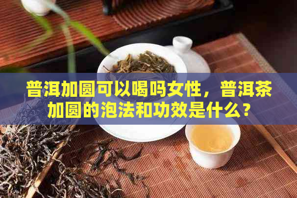 普洱加圆可以喝吗女性，普洱茶加圆的泡法和功效是什么？