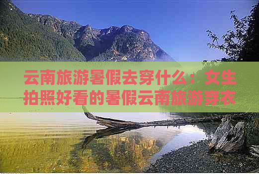 云南旅游暑假去穿什么：女生拍照好看的暑假云南旅游穿衣指南