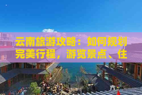 云南旅游攻略：如何规划完美行程，游览景点、住宿、交通全解析