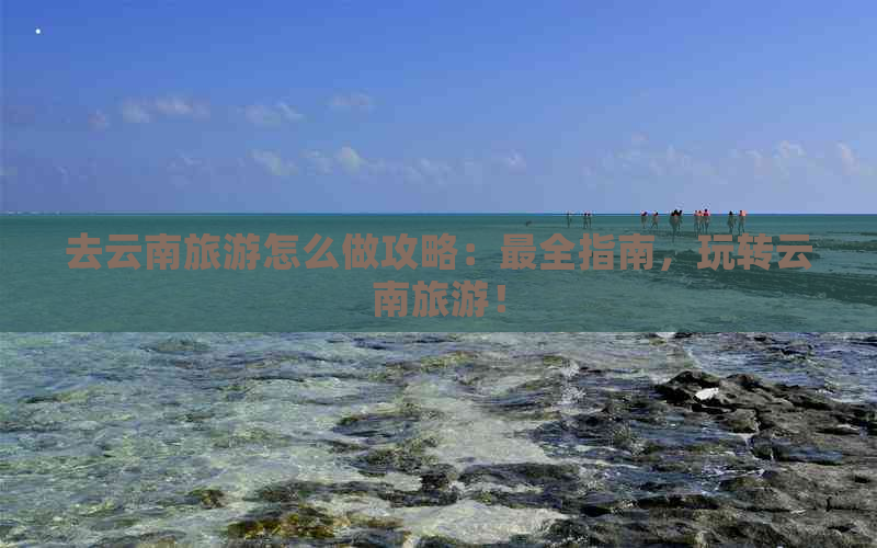 去云南旅游怎么做攻略：最全指南，玩转云南旅游！