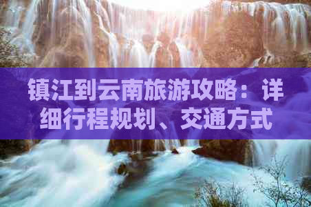 镇江到云南旅游攻略：详细行程规划、交通方式、住宿推荐等一应俱全！