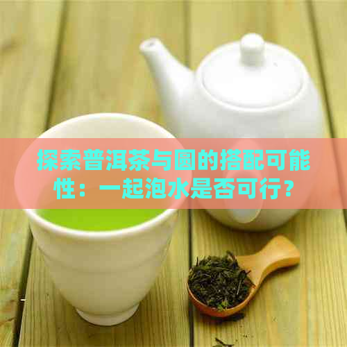 探索普洱茶与圆的搭配可能性：一起泡水是否可行？