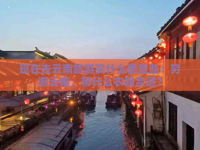 现在去云南旅游买什么便宜些：穷游云南，带什么衣服合适？