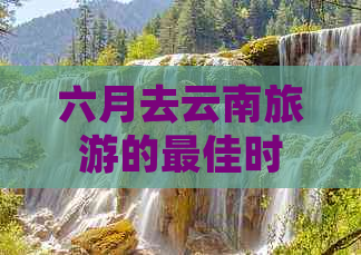 六月去云南旅游的更佳时间、行程推荐、景点及住宿全解析